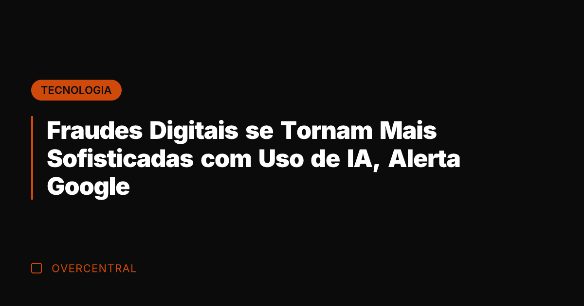 Fraudes Digitais se Tornam Mais Sofisticadas com Uso de IA, Alerta Google