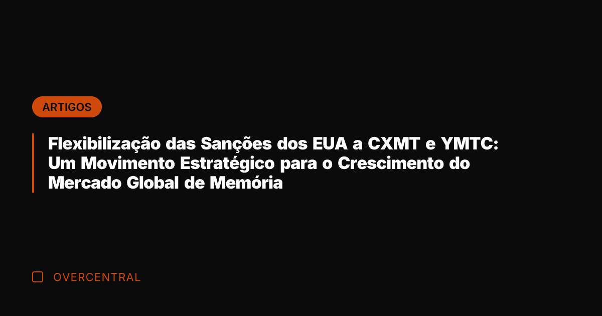 Flexibilização das Sanções dos EUA a CXMT e YMTC: Um Movimento Estratégico