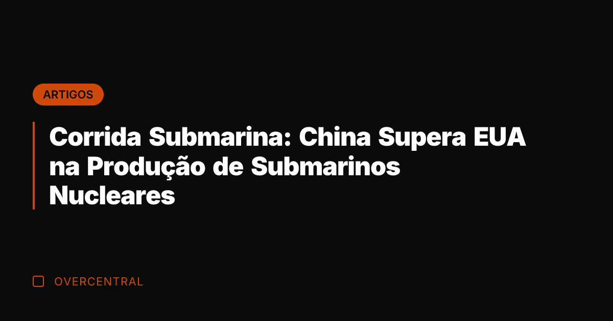 Corrida Submarina: China Supera EUA na Produção de Submarinos Nucleares