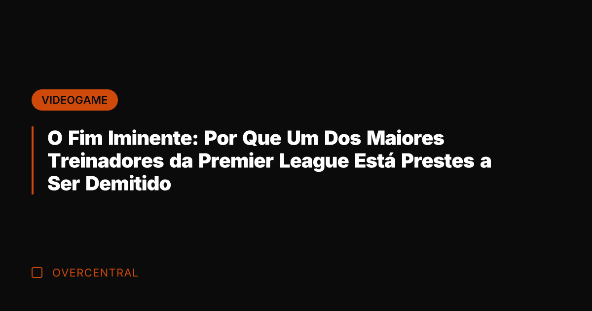 O Fim Iminente: Por Que Um Dos Maiores Treinadores da Premier League