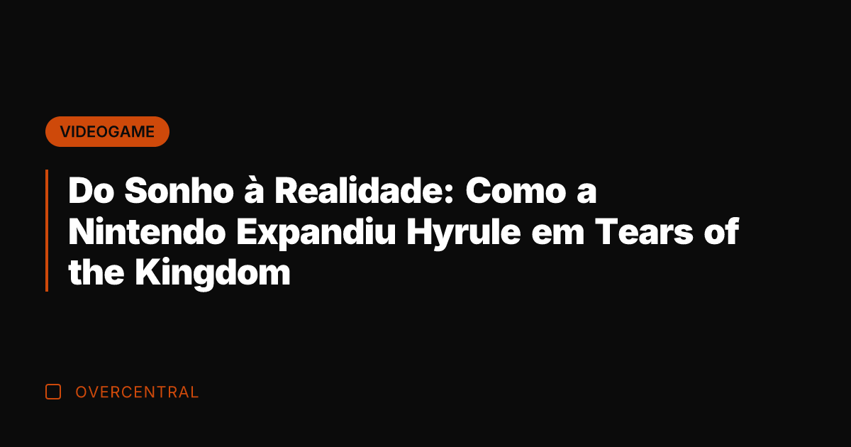 Do Sonho à Realidade: Como a Nintendo Expandiu Hyrule em Tears of