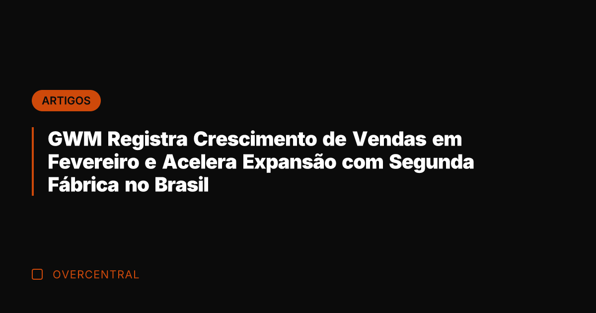 GWM Registra Crescimento de Vendas em Fevereiro e Acelera Expansão com Segunda