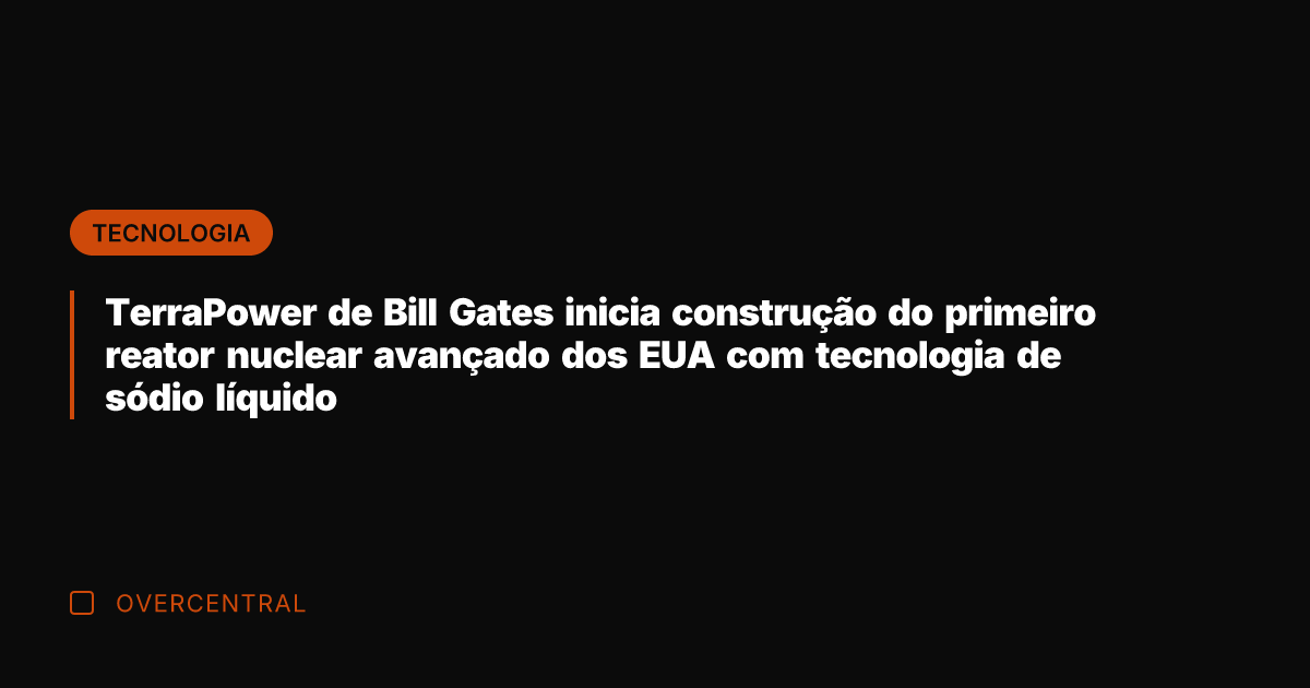 TerraPower de Bill Gates inicia construção do primeiro reator nuclear avançado dos