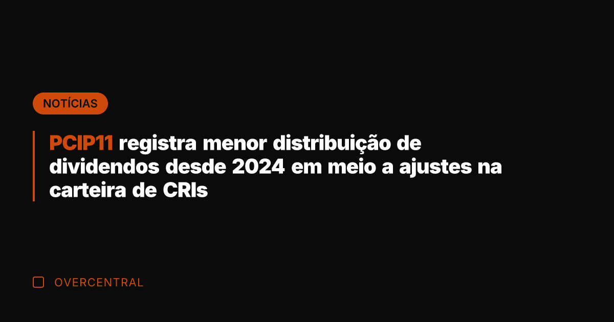 PCIP11 registra menor distribuição de dividendos desde 2024 em meio a ajustes